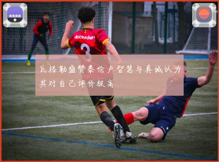 瓦格勒盛赞泰伦卢智慧与真诚认为其对自己评价极高