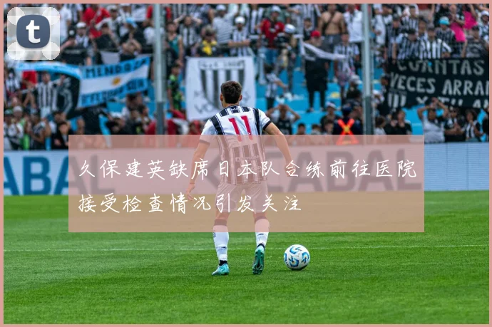 久保建英缺席日本队合练前往医院接受检查情况引发关注