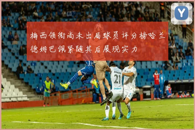 梅西领衔尚未出局球员评分榜哈兰德姆巴佩紧随其后展现实力