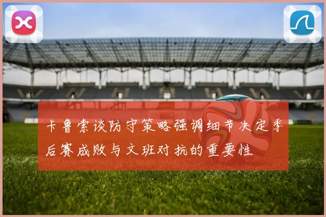 卡鲁索谈防守策略强调细节决定季后赛成败与文班对抗的重要性