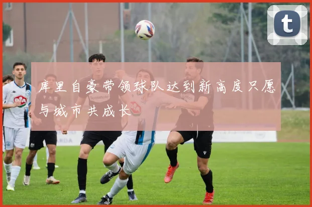 库里自豪带领球队达到新高度只愿与城市共成长