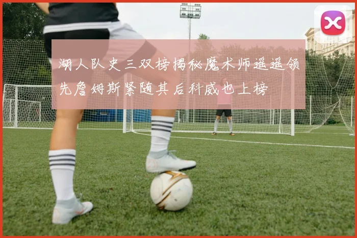 湖人队史三双榜揭秘魔术师遥遥领先詹姆斯紧随其后科威也上榜