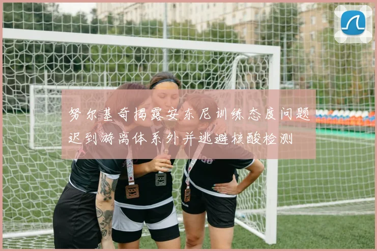 努尔基奇揭露安东尼训练态度问题迟到游离体系外并逃避核酸检测