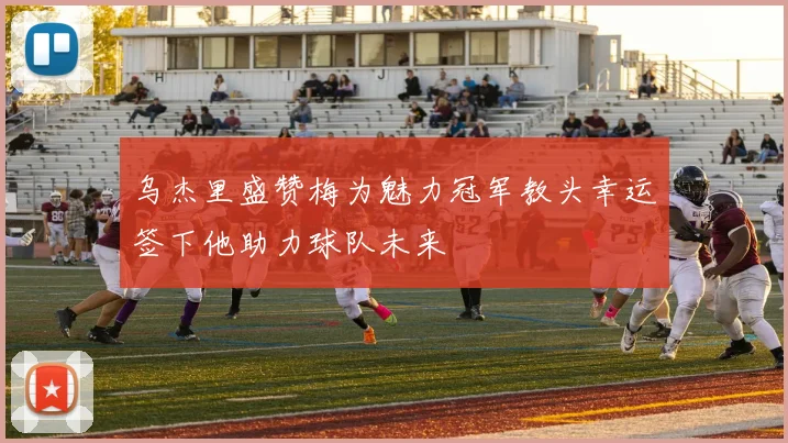 乌杰里盛赞梅为魅力冠军教头幸运签下他助力球队未来